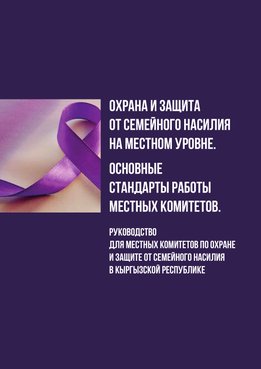 Охрана и защита от семейного насилия на местном уровне. Основные стандарты работы местных комитетов. Руководство для местных комитетов по охране и защите от семейного насилия в Кыргызской Республике